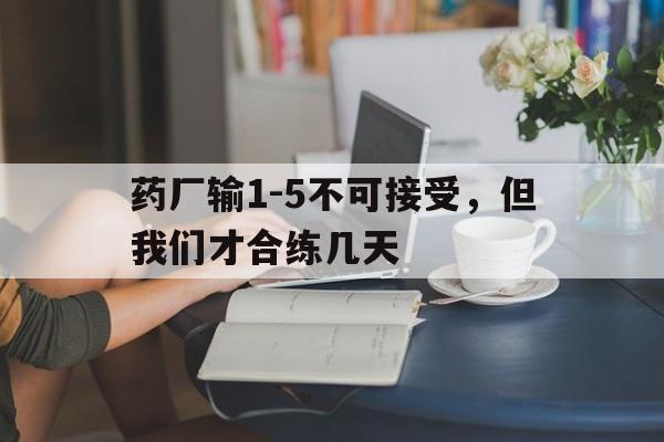 药厂输1-5不可接受，但我们才合练几天的简单介绍
